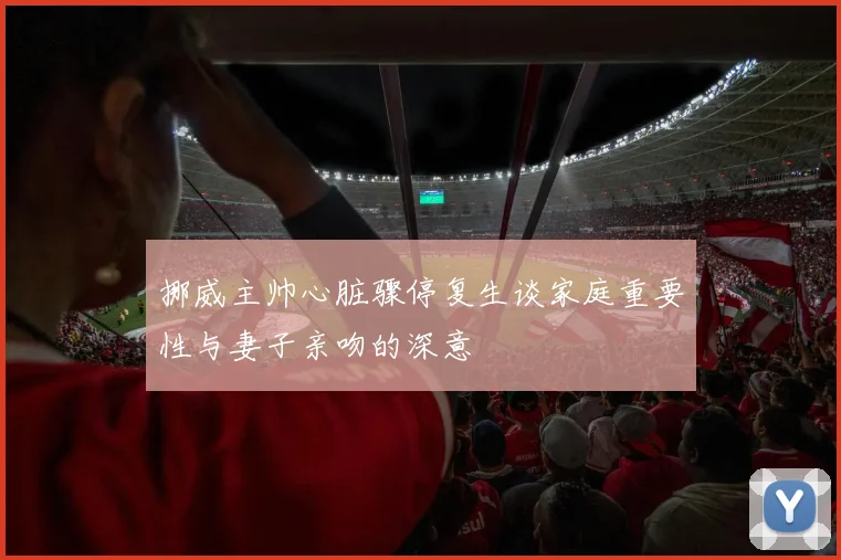 挪威主帅心脏骤停复生谈家庭重要性与妻子亲吻的深意