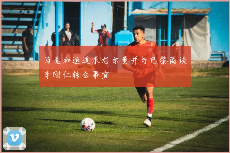 马竞加速追求尤尔曼并与巴黎商谈李刚仁转会事宜