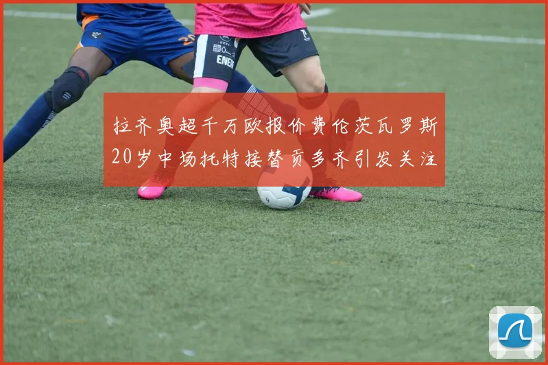 拉齐奥超千万欧报价费伦茨瓦罗斯20岁中场托特接替贡多齐引发关注