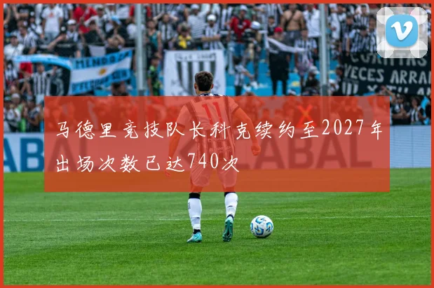 马德里竞技队长科克续约至2027年出场次数已达740次