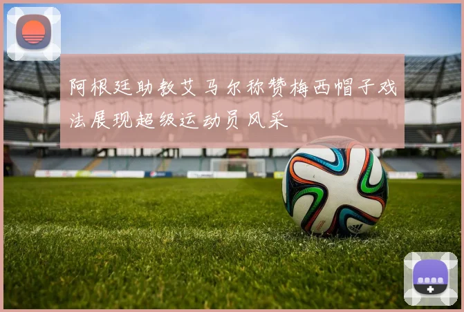 阿根廷助教艾马尔称赞梅西帽子戏法展现超级运动员风采