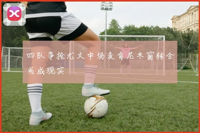 四队争抢尤文中场麦肯尼冬窗转会或成现实