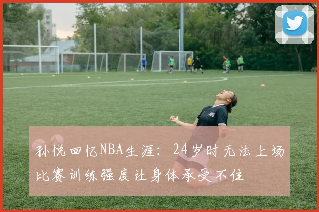 孙悦回忆NBA生涯：24岁时无法上场比赛训练强度让身体承受不住