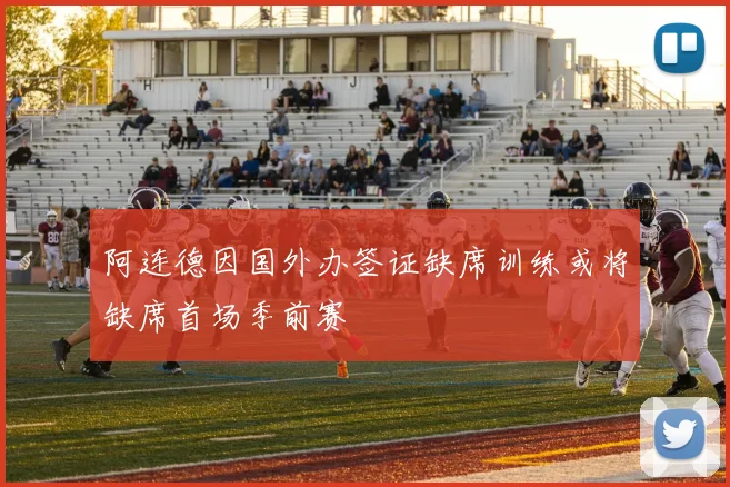 阿连德因国外办签证缺席训练或将缺席首场季前赛