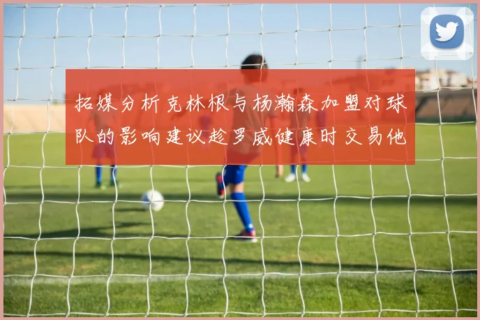 拓媒分析克林根与杨瀚森加盟对球队的影响建议趁罗威健康时交易他