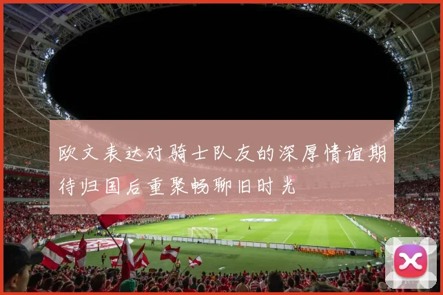 欧文表达对骑士队友的深厚情谊期待归国后重聚畅聊旧时光
