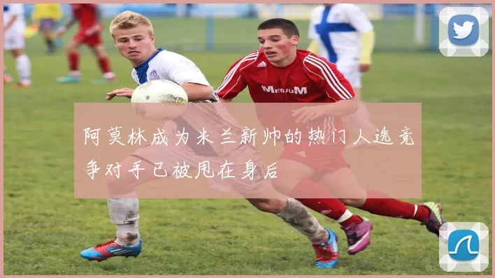 阿莫林成为米兰新帅的热门人选竞争对手已被甩在身后