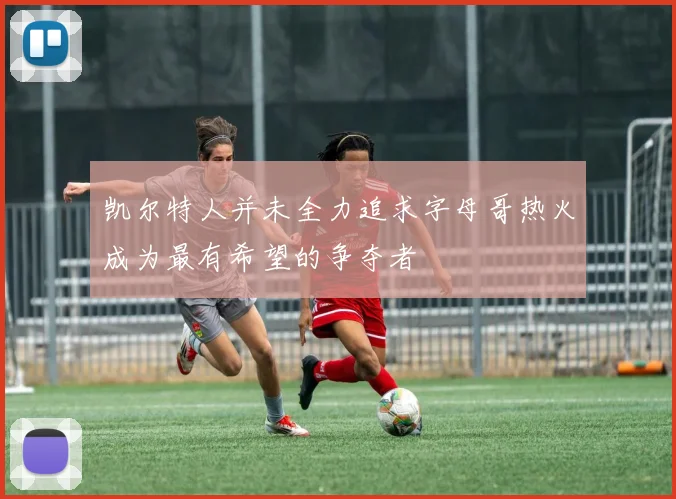 凯尔特人并未全力追求字母哥热火成为最有希望的争夺者