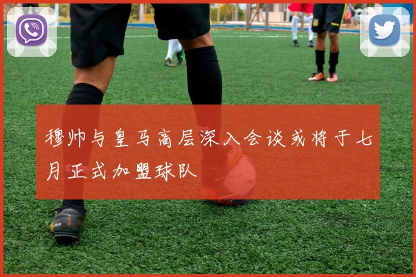 穆帅与皇马高层深入会谈或将于七月正式加盟球队