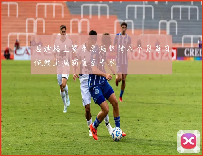 吕迪格上赛季忍痛坚持八个月每日依赖止痛药直至手术