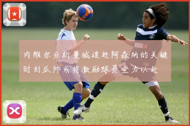 内维尔分析曼城追赶阿森纳的关键时刻瓜帅或将激励球员全力以赴
