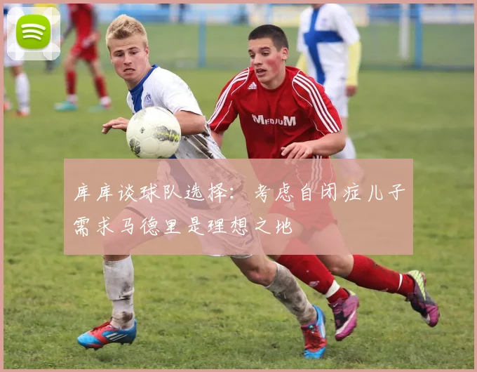库库谈球队选择：考虑自闭症儿子需求马德里是理想之地