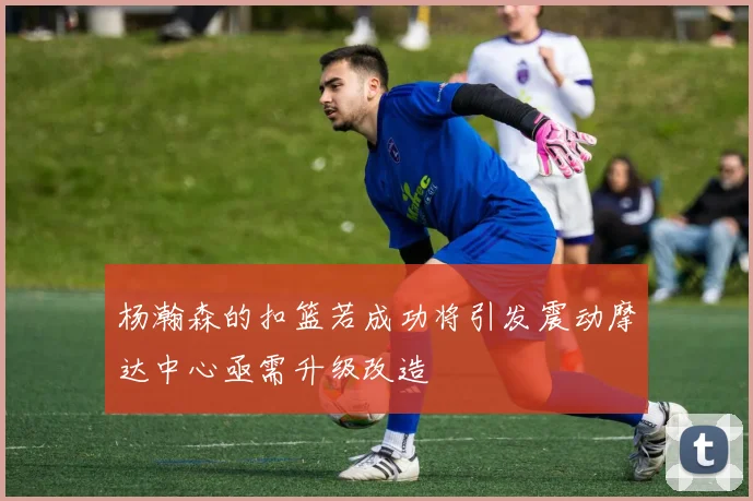 杨瀚森的扣篮若成功将引发震动摩达中心亟需升级改造