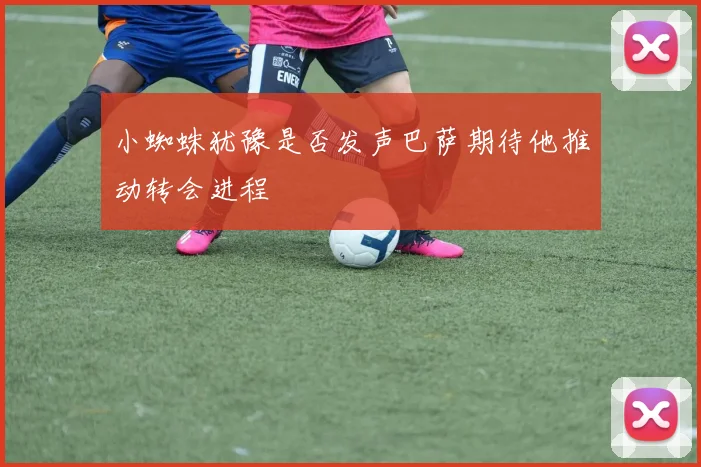 小蜘蛛犹豫是否发声巴萨期待他推动转会进程