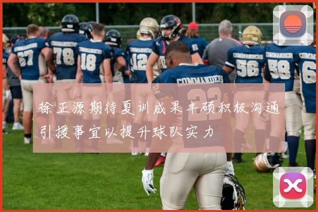 徐正源期待夏训成果丰硕积极沟通引援事宜以提升球队实力