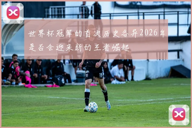 世界杯冠军的首次历史各异2026年是否会迎来新的王者崛起