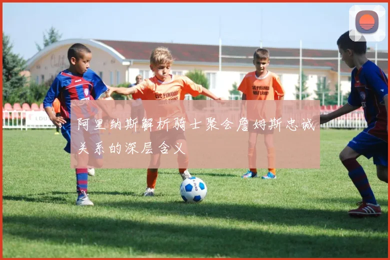 阿里纳斯解析骑士聚会詹姆斯忠诚关系的深层含义