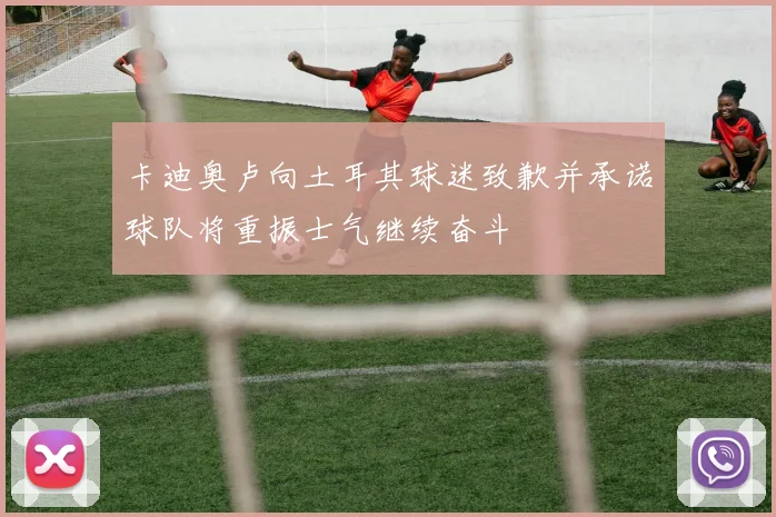 卡迪奥卢向土耳其球迷致歉并承诺球队将重振士气继续奋斗
