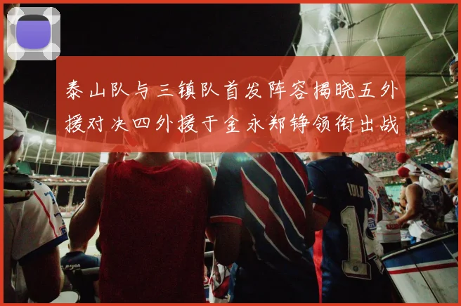泰山队与三镇队首发阵容揭晓五外援对决四外援于金永郑铮领衔出战