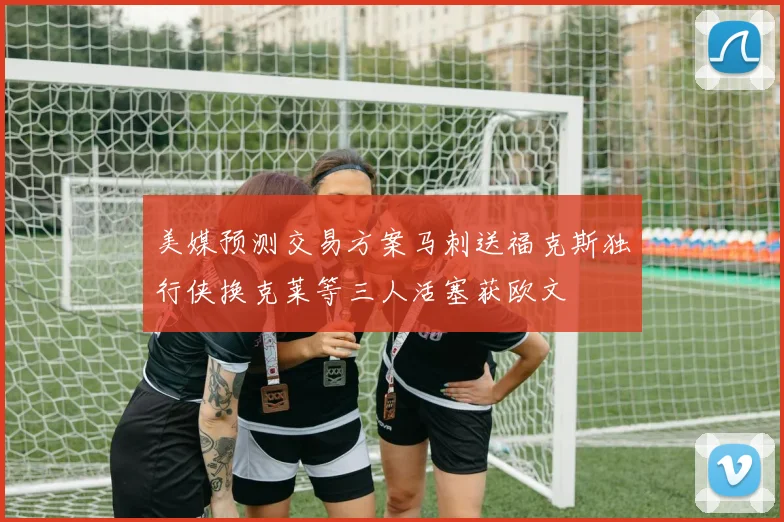 美媒预测交易方案马刺送福克斯独行侠换克莱等三人活塞获欧文
