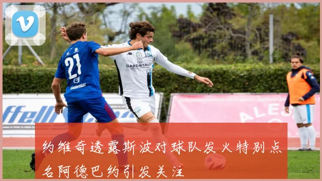 约维奇透露斯波对球队发火特别点名阿德巴约引发关注