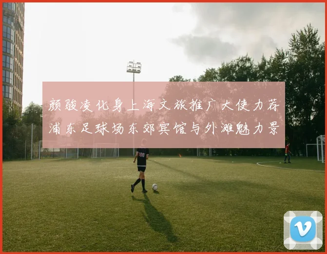 颜骏凌化身上海文旅推广大使力荐浦东足球场东郊宾馆与外滩魅力景点