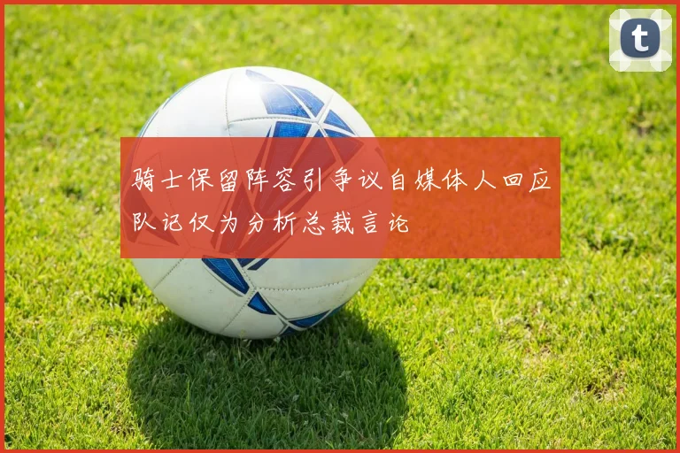 骑士保留阵容引争议自媒体人回应队记仅为分析总裁言论