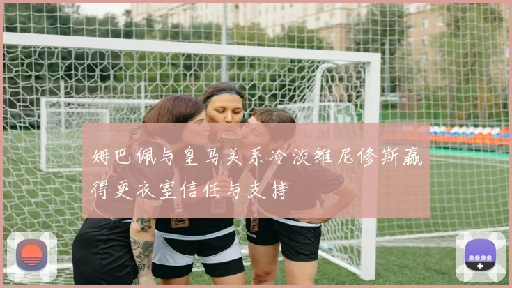 姆巴佩与皇马关系冷淡维尼修斯赢得更衣室信任与支持