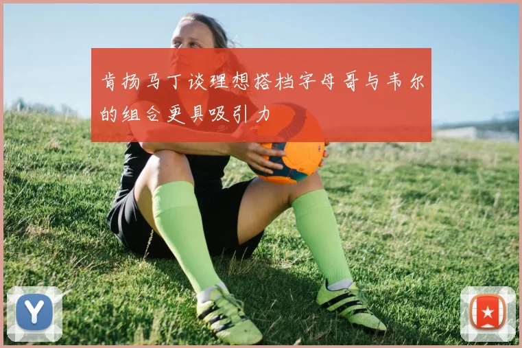 肯扬马丁谈理想搭档字母哥与韦尔的组合更具吸引力