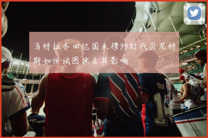 马特拉齐回忆国米穆帅时代贝尼特斯如何试图抹去其影响