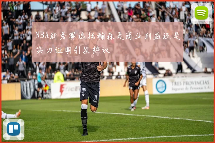 NBA新秀赛选杨瀚森是商业利益还是实力证明引发热议