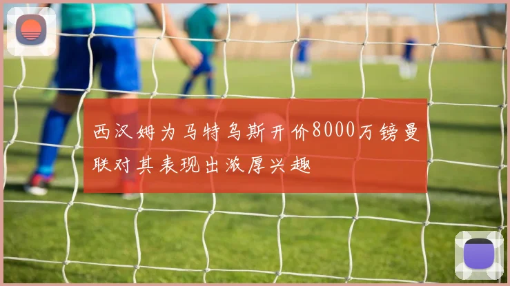 西汉姆为马特乌斯开价8000万镑曼联对其表现出浓厚兴趣