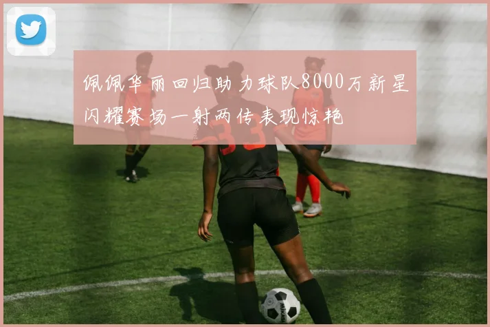 佩佩华丽回归助力球队8000万新星闪耀赛场一射两传表现惊艳